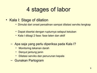 4 stages of labor
• Kala I: Stage of dilation
      • Dimulai dari onset persalinan sampai dilatasi serviks lengkap

      • Dapat disertai dengan rupturnya selaput ketuban
      • Kala I dibagi 2 fase: fase laten dan aktif


   – Apa saja yang perlu diperiksa pada Kala I?
      • Monitoring tekanan darah
      • Denyut jantung janin
      • Dilatasi serviks dan penurunan kepala
   – Gunakan Partogram

                                                                    9
 