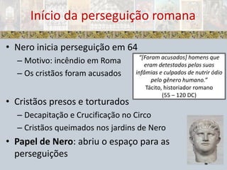 Nero inicia perseguição em 64 Motivo: incêndio em RomaOs cristãos foram acusadosCristãos presos e torturadosDecapitação e Crucificação no CircoCristãos queimados nos jardins de NeroPapel de Nero: abriu o espaço para as perseguiçõesInício da perseguição romana “[Foram acusados] homens que eram detestados pelas suas infâmias e culpados de nutrir ódio pelo gênero humano.”Tácito, historiador romano (55 – 120 DC)