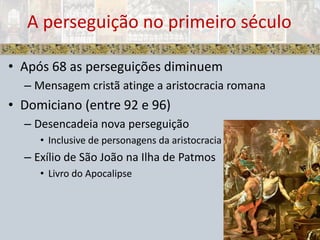 Após 68 as perseguições diminuemMensagem cristã atinge a aristocracia romanaDomiciano (entre 92 e 96)Desencadeia nova perseguiçãoInclusive de personagens da aristocraciaExílio de São João na Ilha de PatmosLivro do ApocalipseA perseguição no primeiro século