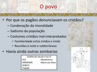 Por que os pagãos denunciavam os cristãos?Condenação da imoralidadeSadismo da populaçãoCostumes cristãos mal-interpretadosFamiliaridade entre irmãos e irmãsReuniões à noite e subterrâneasHavia ainda outras zombariasO povoGrafito do século II ou III  ALE		Alexamenos  XAMENOS	Adora seu Deus   SEBETE		  THEON 	