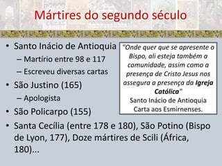 Santo Inácio de AntioquiaMartírio entre 98 e 117Escreveu diversas cartasSão Justino (165)ApologistaSão Policarpo (155)Santa Cecília (entre 178 e 180), São Potino (Bispo de Lyon, 177), Doze mártires de Scili (África, 180)...Mártires do segundo século"Onde quer que se apresente o Bispo, ali esteja também a comunidade, assim como a presença de Cristo Jesus nos assegura a presença da Igreja Católica"Santo Inácio de AntioquiaCarta aos Esmirnenses.