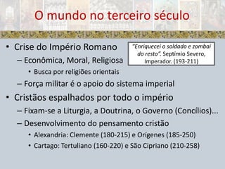 Crise do Império RomanoEconômica, Moral, ReligiosaBusca por religiões orientaisForça militar é o apoio do sistema imperialCristãos espalhados por todo o impérioFixam-se a Liturgia, a Doutrina, o Governo (Concílios)...Desenvolvimento do pensamento cristãoAlexandria: Clemente (180-215) e Orígenes (185-250)Cartago: Tertuliano (160-220) e São Cipriano (210-258)O mundo no terceiro século“Enriquecei o soldado e zombai do resto”. Septímio Severo, Imperador. (193-211)