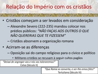 Cristãos começam a ser levados em consideraçãoAlexandre Severo (222-235) mandou colocar nos prédios públicos: “NÃO FAÇAS AOS OUTROS O QUE NÃO QUERERIAS QUE TE FIZESSEM”Cristãos absorvem a organização romanaAcirram-se as diferençasOposição sai do campo religioso para o cívico e políticoMilitares cristãos se recusam à seguir cultos pagãosRelação do Império com os cristãos“Deixai de segregar-vos e nós vos toleraremos!”Celso (Século II)“Que Roma se converta, e ser-lhe-emos fiéis!”Tertuliano (Século III)