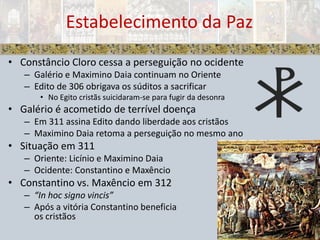 Constâncio Cloro cessa a perseguição no ocidenteGalério e MaximinoDaia continuam no OrienteEdito de 306 obrigava os súditos a sacrificarNo Egito cristãs suicidaram-se para fugir da desonraGalério é acometido de terrível doençaEm 311 assina Edito dando liberdade aos cristãosMaximinoDaia retoma a perseguição no mesmo anoSituação em 311Oriente: Licínio e MaximinoDaiaOcidente: Constantino e MaxêncioConstantino vs. Maxêncio em 312“In hoc signo vincis”Após a vitória Constantino beneficiaos cristãosEstabelecimento da Paz