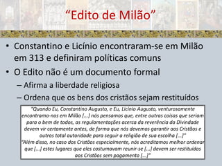 Constantino e Licínio encontraram-se em Milão em 313 e definiram políticas comunsO Edito não é um documento formalAfirma a liberdade religiosa Ordena que os bens dos cristãos sejam restituídos“Edito de Milão”“Quando Eu, Constantino Augusto, e Eu, Licínio Augusto, venturosamente encontramo-nos em Milão [...] nós pensamos que, entre outras coisas que seriam para o bem de todos, as regulamentações acerca da reverência da Divindade devem vir certamente antes, de forma que nós devemos garantir aos Cristãos e outros total autoridade para seguir a religião de sua escolha [...]”“Além disso, no caso dos Cristãos especialmente, nós acreditamos melhor ordenar que [...] estes lugares que eles costumavam reunir-se [...] devem ser restituídos aos Cristãos sem pagamento [...]”