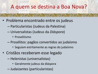 Problema encontrado entre os judeusParticularistas (Judeus da Palestina)Universalistas (Judeus da Diáspora)ProselitismoProsélitos: pagãos convertidos ao judaísmoSeguiam estritamente as regras do judaísmoCristãos receberam esse legadoHelenistas (universalistas)Geralmente judeus da diásporaJudaizantes (particularistas)A quem se destina a Boa Nova?