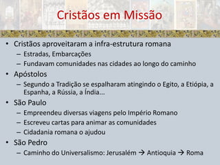 Cristãos aproveitaram a infra-estrutura romanaEstradas, EmbarcaçõesFundavam comunidades nas cidades ao longo do caminhoApóstolosSegundo a Tradição se espalharam atingindo o Egito, a Etiópia, a Espanha, a Rússia, a Índia...São Paulo Empreendeu diversas viagens pelo Império RomanoEscreveu cartas para animar as comunidadesCidadania romana o ajudouSão PedroCaminho do Universalismo: Jerusalém  Antioquia  RomaCristãos em Missão