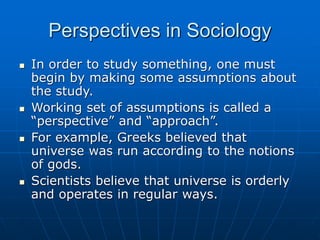 Perspectives in Sociology
 In order to study something, one must
begin by making some assumptions about
the study.
 Working set of assumptions is called a
“perspective” and “approach”.
 For example, Greeks believed that
universe was run according to the notions
of gods.
 Scientists believe that universe is orderly
and operates in regular ways.
 