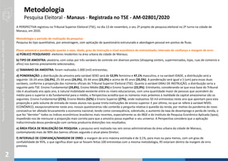 PesquisaRegistradanoTSEsobocódigodenúmeroAM-2801/2020
2
A PERSPECTIVA registrou no Tribunal Superior Eleitoral (TSE), no dia 13 de novembro, o seu 2º projeto de pesquisa eleitoral no 2º turno na cidade de
Manaus, em 2020.
Metodologia e período de realização da pesquisa:
Pesquisa do tipo quantitativo, por amostragem, com aplicação de questionário estruturado e abordagem pessoal em pontos de fluxo.
Plano amostral e ponderação quanto a sexo, idade, grau de instrução e nível econômico do entrevistado; intervalo de confiança e margem de erro:
a) PÚBLICO PESQUISADO: eleitores residentes na área urbana da cidade de Manaus;
b) TIPO DE AMOSTRA: aleatória, com cotas por três variáveis de controle em diversos pontos (shopping centers, supermercados, lojas, ruas de comercio e
afins) nos bairros previamente selecionados;
c) TAMANHO DA AMOSTRA: foram realizadas 1.000 (mil) entrevistas;
d) PONDERAÇÃO: a distribuição da amostra pela variável SEXO será de 52,9% feminino e 47,1% masculino, e na variável IDADE, a distribuição será a
seguinte: 16-24 anos (16,9%), 25-34 anos (24,3%), 35-44 anos (23,3%) e acima de 45 anos (35,5%). A ponderação será igual a 1 (um) para essas duas
variáveis, conforme a proporção dos números oficiais do Tribunal Superior Eleitoral (TSE). Quanto à variável GRAU DE INSTRUÇÃO, a distribuição seria a
seguinte pelo TSE: Ensino Fundamental (24,8%), Ensino Médio (52,3%) e Ensino Superior (22,9%). Entretanto, considerando-se que essa base do Tribunal
não é atualizada ano após ano, à natural mobilidade existente entre os níveis educacionais, com uma quantidade maior de pessoas que ascendem do
médio para o superior e do fundamental para o médio, a Perspectiva acredita que os números mais próximos à realidade da capital amazonense são os
seguintes: Ensino Fundamental (21%), Ensino Médio (52%) e Ensino Superior (27%), onde realizamos 50 mil entrevistas neste ano que apontam para esta
proporção e pelo volume de entrada de novos alunos nas quase trinta instituições de ensino superior. E por último, no que se refere à variável NÍVEL
ECONÔMICO, excepcionalmente neste ano, nossos questionários não conterão a pergunta relativa à questão da renda, por motivo da pandemia do novo
coronavírus ter afetado bruscamente a economia nacional, tendo como consequência, sobretudo, o aumento da taxa de desemprego e perda de renda, o
que fez “derreter” todos os índices econômicos brasileiros mais recentes, especialmente os do IBGE e do Instituto de Pesquisa Econômica Aplicada (Ipea),
impedindo-nos de mensurar a proporção mais correta para que a amostra possa espelhar o seu universo. A Perspectiva considera que a aplicação
indiscriminada dessa ponderação com certeza produziria distorções nos resultados;
e) ÁREA FÍSICA DE REALIZAÇÃO DA PESQUISA: a pesquisa será realizada nas seis zonas administrativas da área urbana da cidade de Manaus,
contemplando mais de 90% dos bairros oficiais segundo o atual plano Diretor;
f) INTERVALO DE CONFIANÇA/MARGEM DE ERRO: a margem de erro máxima estimada é de 3,1%, para mais ou para menos, com um grau de
confiabilidade de 95%, o que significa dizer que se fossem feitas 100 entrevistas com a mesma metodologia, 95 estariam dentro da margem de erro
prevista.
Metodologia
Pesquisa Eleitoral - Manaus - Registrada no TSE - AM-02801/2020
 