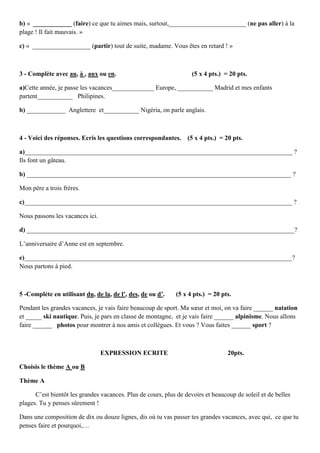 b) « ____________ (faire) ce que tu aimes mais, surtout,________________________ (ne pas aller) à la
plage ! Il fait mauvais. »

c) « __________________ (partir) tout de suite, madame. Vous êtes en retard ! »



3 - Complète avec au, à , aux ou en.                                (5 x 4 pts.) = 20 pts.

a)Cette année, je passe les vacances_____________ Europe, ___________ Madrid et mes enfants
partent___________ Philipines.

b) ____________ Anglettere et___________ Nigéria, on parle anglais.



4 - Voici des réponses. Ecris les questions correspondantes.      (5 x 4 pts.) = 20 pts.

a)___________________________________________________________________________________ ?
Ils font un gâteau.

b) __________________________________________________________________________________ ?

Mon père a trois frères.

c)___________________________________________________________________________________ ?

Nous passons les vacances ici.

d) ___________________________________________________________________________________?

L’anniversaire d’Anne est en septembre.

e)___________________________________________________________________________________?
Nous partons à pied.



5 -Complète en utilisant du, de la, de l’, des, de ou d’.    (5 x 4 pts.) = 20 pts.

Pendant les grandes vacances, je vais faire beaucoup de sport. Ma sœur et moi, on va faire ______ natation
et _____ ski nautique. Puis, je pars en classe de montagne, et je vais faire ______ alpinisme. Nous allons
faire ______ photos pour montrer à nos amis et collègues. Et vous ? Vous faites ______ sport ?



                                 EXPRESSION ECRITE                                20pts.

Choisis le thème A ou B

Thème A

      C’est bientôt les grandes vacances. Plus de cours, plus de devoirs et beaucoup de soleil et de belles
plages. Tu y penses sûrement !

Dans une composition de dix ou douze lignes, dis où tu vas passer tes grandes vacances, avec qui, ce que tu
penses faire et pourquoi,…
 