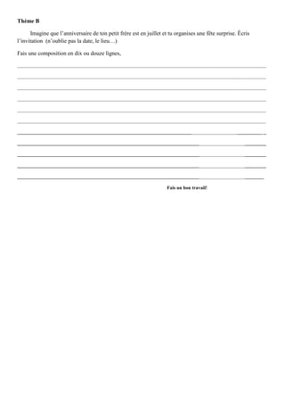 Thème B

      Imagine que l’anniversaire de ton petit frère est en juillet et tu organises une fête surprise. Écris
l’invitation (n’oublie pas la date, le lieu…)

Fais une composition en dix ou douze lignes,

________________________________________________________________________________________________________

________________________________________________________________________________________________________

________________________________________________________________________________________________________

________________________________________________________________________________________________________

________________________________________________________________________________________________________

________________________________________________________________________________________________________

________________________________________________________________________________________________________

________________________________________________________________________________________________________

________________________________________________________________________________________________________

________________________________________________________________________________________________________

_______________________________________________________________________________________________________

                                                                    Fais un bon travail!
 