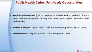 Public Health Cadre : Felt Need/ Opportunities
• Established Evidences (Doctors trained at AIIHPH, Kolkata and NIE, Chennai
were performing better in dealing with public health issues- Study by IIPHB
and NHSRC)
• Technical Support from OHSP-TMST for developing Public Health cadre.
• Commitment at highest administrative and political level
 
