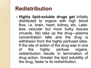 Redistribution
 Highly lipid-soluble drugs get initially
distributed to organs with high blood
flow, i.e. brain, heart, kidney, etc. Later,
less vascular but more bulky tissues
(muscle, fat) take up the drug—plasma
concentration falls and the drug is
withdrawn from the highly perfused sites.
If the site of action of the drug was in one
of the highly perfuse organs,
redistribution results in termination of
drug action. Greater the lipid solubility of
the drug, faster is its redistribution.
 