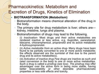 Pharmacokinetics: Metabolism and
Excretion of Drugs, Kinetics of Elimination
 BIOTRANSFORMATION (Metabolism)
◦ Biotransformation means chemical alteration of the drug in
the body.
◦ The primary site for drug metabolism is liver; others are—
kidney, intestine, lungs and plasma.
◦ Biotransformation of drugs may lead to the following.
 (i) Inactivation- Most drugs and their active metabolites are
rendered inactive or less active, e.g. ibuprofen, paracetamol,
lidocaine, chloramphenicol, propranolol and its active metabolite
4-hydroxypropranolol.
 (ii) Active metabolite from an active drug- Many drugs have been
found to be partially converted to one or more active metabolite;
the effects observed are the sumtotal of that due to the parent
drug and its active metabolite(s).
 (iii) Activation of inactive drug Few drugs are inactive as such and
need conversion in the body to one or more active metabolites.
Such a drug is called a prodrug (see box). The prodrug may offer
advantages over the active form in being more stable, having
better bioavailability or other desirable pharmacokinetic
properties or less side effects and toxicity.
 