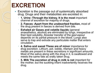 EXCRETION
 Excretion is the passage out of systemically absorbed
drug. Drugs and their metabolites are excreted in:
◦ 1. Urine -Through the kidney. It is the most important
channel of excretion for majority of drugs.
◦ 2. Faeces -Apart from the unabsorbed fraction, most of
the drug present in faeces is derived from bile.
◦ Exhaled air Gases and volatile liquids (general
anaesthetics, alcohol) are eliminated by lungs, irrespective of
their lipid solubility. Alveolar transfer of the gas/vapour
depends on its partial pressure in the blood. Lungs also
serve to trap and extrude any particulate matter that enters
circulation.
◦ 4. Saliva and sweat These are of minor importance for
drug excretion. Lithium, pot. iodide, rifampin and heavy
metals are present in these secretions in significant amounts.
Most of the saliva along with the drug in it, is swallowed and
meets the same fate as orally taken drug.
◦ 5. Milk The excretion of drug in milk is not important for
the mother, but the suckling infant inadvertently receives the
drug.
 