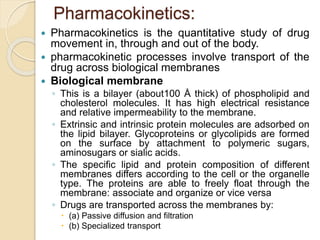 Pharmacokinetics:
 Pharmacokinetics is the quantitative study of drug
movement in, through and out of the body.
 pharmacokinetic processes involve transport of the
drug across biological membranes
 Biological membrane
◦ This is a bilayer (about100 Å thick) of phospholipid and
cholesterol molecules. It has high electrical resistance
and relative impermeability to the membrane.
◦ Extrinsic and intrinsic protein molecules are adsorbed on
the lipid bilayer. Glycoproteins or glycolipids are formed
on the surface by attachment to polymeric sugars,
aminosugars or sialic acids.
◦ The specific lipid and protein composition of different
membranes differs according to the cell or the organelle
type. The proteins are able to freely float through the
membrane: associate and organize or vice versa
◦ Drugs are transported across the membranes by:
 (a) Passive diffusion and filtration
 (b) Specialized transport
 