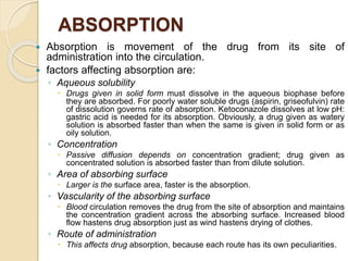 ABSORPTION
 Absorption is movement of the drug from its site of
administration into the circulation.
 factors affecting absorption are:
◦ Aqueous solubility
 Drugs given in solid form must dissolve in the aqueous biophase before
they are absorbed. For poorly water soluble drugs (aspirin, griseofulvin) rate
of dissolution governs rate of absorption. Ketoconazole dissolves at low pH:
gastric acid is needed for its absorption. Obviously, a drug given as watery
solution is absorbed faster than when the same is given in solid form or as
oily solution.
◦ Concentration
 Passive diffusion depends on concentration gradient; drug given as
concentrated solution is absorbed faster than from dilute solution.
◦ Area of absorbing surface
 Larger is the surface area, faster is the absorption.
◦ Vascularity of the absorbing surface
 Blood circulation removes the drug from the site of absorption and maintains
the concentration gradient across the absorbing surface. Increased blood
flow hastens drug absorption just as wind hastens drying of clothes.
◦ Route of administration
 This affects drug absorption, because each route has its own peculiarities.
 