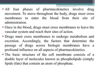  All four phases of pharmacokinetics involve drug
movement. To move throughout the body, drugs must cross
membranes to enter the blood from their site of
administration.
 Once in the blood, drugs must cross membranes to leave the
vascular system and reach their sites of action.
 Drugs must cross membranes to undergo metabolism and
excretion. Accordingly, the factors that determine the
passage of drugs across biologic membranes have a
profound influence on all aspects of pharmacokinetics.
 The basic structure of the cell membrane consists of a
double layer of molecules known as phospholipids (simply
lipids (fats) that contain an atom of phosphate.
 