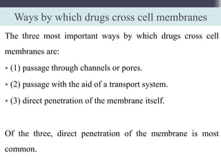 Ways by which drugs cross cell membranes
The three most important ways by which drugs cross cell
membranes are:
• (1) passage through channels or pores.
• (2) passage with the aid of a transport system.
• (3) direct penetration of the membrane itself.
Of the three, direct penetration of the membrane is most
common.
 