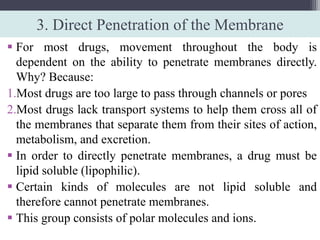 3. Direct Penetration of the Membrane
 For most drugs, movement throughout the body is
dependent on the ability to penetrate membranes directly.
Why? Because:
1.Most drugs are too large to pass through channels or pores
2.Most drugs lack transport systems to help them cross all of
the membranes that separate them from their sites of action,
metabolism, and excretion.
 In order to directly penetrate membranes, a drug must be
lipid soluble (lipophilic).
 Certain kinds of molecules are not lipid soluble and
therefore cannot penetrate membranes.
 This group consists of polar molecules and ions.
 