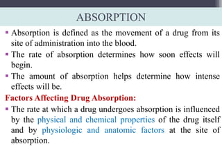ABSORPTION
 Absorption is defined as the movement of a drug from its
site of administration into the blood.
 The rate of absorption determines how soon effects will
begin.
 The amount of absorption helps determine how intense
effects will be.
Factors Affecting Drug Absorption:
 The rate at which a drug undergoes absorption is influenced
by the physical and chemical properties of the drug itself
and by physiologic and anatomic factors at the site of
absorption.
 