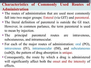 Characteristics of Commonly Used Routes of
Administration
 The routes of administration that are used most commonly
fall into two major groups: Enteral (via GIT) and parenteral.
 The literal definition of parenteral is outside the GI tract.
However, in common parlance, the term parenteral is used
to mean by injection.
 The principal parenteral routes are intravenous,
subcutaneous, and intramuscular.
 For each of the major routes of administration: oral (PO),
intravenous (IV), intramuscular (IM), and subcutaneous
(subQ), the pattern of drug absorption is unique.
 Consequently, the route by which a drug is administered
will significantly affect both the onset and the intensity of
effects.
 