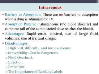 Intravenous
 Barriers to Absorption: There are no barriers to absorption
when a drug is administered IV.
 Absorption Pattern: Instantaneous (the blood directly) and
complete (all of the administered dose reaches the blood).
 Advantages: Rapid onset, control, use of large fluid
volumes, use of irritant drugs.
 Disadvantages:
oHigh cost, difficulty, and inconvenience.
oIrreversibility: Can be dangerous.
oFluid Overload.
oInfection.
oEmbolism.
oThe Importance of Reading Labels
 