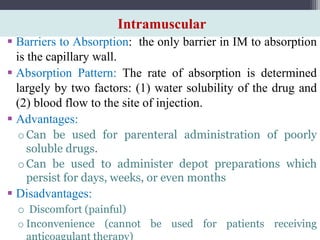 Intramuscular
 Barriers to Absorption: the only barrier in IM to absorption
is the capillary wall.
 Absorption Pattern: The rate of absorption is determined
largely by two factors: (1) water solubility of the drug and
(2) blood flow to the site of injection.
 Advantages:
oCan be used for parenteral administration of poorly
soluble drugs.
oCan be used to administer depot preparations which
persist for days, weeks, or even months
 Disadvantages:
o Discomfort (painful)
o Inconvenience (cannot be used for patients receiving
anticoagulant therapy)
 