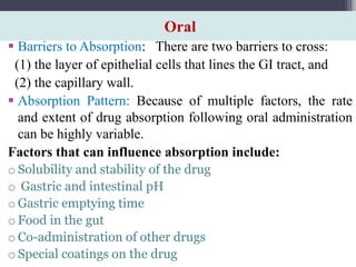 Oral
 Barriers to Absorption: There are two barriers to cross:
(1) the layer of epithelial cells that lines the GI tract, and
(2) the capillary wall.
 Absorption Pattern: Because of multiple factors, the rate
and extent of drug absorption following oral administration
can be highly variable.
Factors that can influence absorption include:
o Solubility and stability of the drug
o Gastric and intestinal pH
o Gastric emptying time
o Food in the gut
o Co-administration of other drugs
o Special coatings on the drug
 