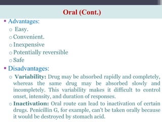 Oral (Cont.)
 Advantages:
o Easy.
oConvenient.
oInexpensive
oPotentially reversible
oSafe
 Disadvantages:
o Variability: Drug may be absorbed rapidly and completely,
whereas the same drug may be absorbed slowly and
incompletely. This variability makes it difficult to control
onset, intensity, and duration of responses.
o Inactivation: Oral route can lead to inactivation of certain
drugs. Penicillin G, for example, can't be taken orally because
it would be destroyed by stomach acid.
 