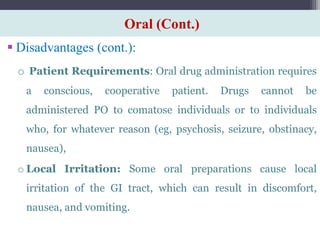 Oral (Cont.)
 Disadvantages (cont.):
o Patient Requirements: Oral drug administration requires
a conscious, cooperative patient. Drugs cannot be
administered PO to comatose individuals or to individuals
who, for whatever reason (eg, psychosis, seizure, obstinacy,
nausea),
o Local Irritation: Some oral preparations cause local
irritation of the GI tract, which can result in discomfort,
nausea, and vomiting.
 
