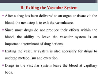 B. Exiting the Vascular System
 After a drug has been delivered to an organ or tissue via the
blood, the next step is to exit the vasculature.
 Since most drugs do not produce their effects within the
blood, the ability to leave the vascular system is an
important determinant of drug actions.
 Exiting the vascular system is also necessary for drugs to
undergo metabolism and excretion.
 Drugs in the vascular system leave the blood at capillary
beds.
 