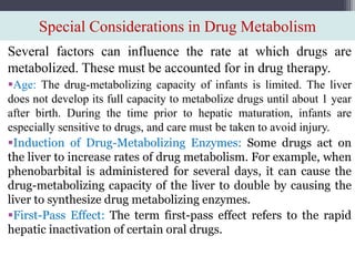 Special Considerations in Drug Metabolism
Several factors can influence the rate at which drugs are
metabolized. These must be accounted for in drug therapy.
Age: The drug-metabolizing capacity of infants is limited. The liver
does not develop its full capacity to metabolize drugs until about 1 year
after birth. During the time prior to hepatic maturation, infants are
especially sensitive to drugs, and care must be taken to avoid injury.
Induction of Drug-Metabolizing Enzymes: Some drugs act on
the liver to increase rates of drug metabolism. For example, when
phenobarbital is administered for several days, it can cause the
drug-metabolizing capacity of the liver to double by causing the
liver to synthesize drug metabolizing enzymes.
First-Pass Effect: The term first-pass effect refers to the rapid
hepatic inactivation of certain oral drugs.
 