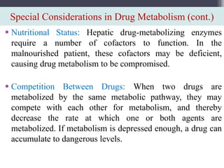 Special Considerations in Drug Metabolism (cont.)
 Nutritional Status: Hepatic drug-metabolizing enzymes
require a number of cofactors to function. In the
malnourished patient, these cofactors may be deficient,
causing drug metabolism to be compromised.
 Competition Between Drugs: When two drugs are
metabolized by the same metabolic pathway, they may
compete with each other for metabolism, and thereby
decrease the rate at which one or both agents are
metabolized. If metabolism is depressed enough, a drug can
accumulate to dangerous levels.
 