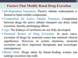 Factors That Modify Renal Drug Excretion
 pH-Dependent Ionization: Passive tubular reabsorption is
limited to lipid-soluble compounds.
 Competition for Active Tubular Transport: Competition
between drugs for active tubular transport can delay renal
excretion, thereby prolonging effects.
 Age: The kidneys of newborns are not fully developed.
 Nonrenal Routes of Drug Excretion: In most cases,
excretion of drugs by nonrenal routes has minimal clinical
significance. However, in certain situations, nonrenal
excretion can have important therapeutic and toxicologic
consequences.
 Breast Milk: Drugs taken by breast-feeding women can
undergo excretion into milk
 