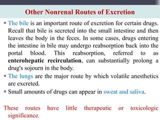 Other Nonrenal Routes of Excretion
 The bile is an important route of excretion for certain drugs.
Recall that bile is secreted into the small intestine and then
leaves the body in the feces. In some cases, drugs entering
the intestine in bile may undergo reabsorption back into the
portal blood. This reabsorption, referred to as
enterohepatic recirculation, can substantially prolong a
drug's sojourn in the body.
 The lungs are the major route by which volatile anesthetics
are excreted.
 Small amounts of drugs can appear in sweat and saliva.
These routes have little therapeutic or toxicologic
significance.
 