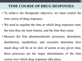 TIME COURSE OF DRUG RESPONSES
 To achieve the therapeutic objective, we must control the
time course of drug responses.
 We need to regulate the time at which drug responses start,
the time they are most intense, and the time they cease.
 Because the four pharmacokinetic processes; absorption,
distribution, metabolism, and excretion determine how
much drug will be at its sites of action at any given time,
these processes are the major determinants of the time
course over which drug responses take place.
 