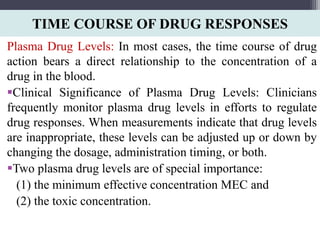 TIME COURSE OF DRUG RESPONSES
Plasma Drug Levels: In most cases, the time course of drug
action bears a direct relationship to the concentration of a
drug in the blood.
Clinical Significance of Plasma Drug Levels: Clinicians
frequently monitor plasma drug levels in efforts to regulate
drug responses. When measurements indicate that drug levels
are inappropriate, these levels can be adjusted up or down by
changing the dosage, administration timing, or both.
Two plasma drug levels are of special importance:
(1) the minimum effective concentration MEC and
(2) the toxic concentration.
 