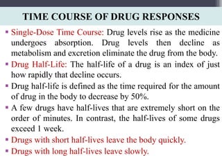 TIME COURSE OF DRUG RESPONSES
 Single-Dose Time Course: Drug levels rise as the medicine
undergoes absorption. Drug levels then decline as
metabolism and excretion eliminate the drug from the body.
 Drug Half-Life: The half-life of a drug is an index of just
how rapidly that decline occurs.
 Drug half-life is defined as the time required for the amount
of drug in the body to decrease by 50%.
 A few drugs have half-lives that are extremely short on the
order of minutes. In contrast, the half-lives of some drugs
exceed 1 week.
 Drugs with short half-lives leave the body quickly.
 Drugs with long half-lives leave slowly.
 