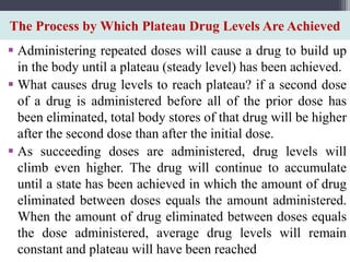 The Process by Which Plateau Drug Levels Are Achieved
 Administering repeated doses will cause a drug to build up
in the body until a plateau (steady level) has been achieved.
 What causes drug levels to reach plateau? if a second dose
of a drug is administered before all of the prior dose has
been eliminated, total body stores of that drug will be higher
after the second dose than after the initial dose.
 As succeeding doses are administered, drug levels will
climb even higher. The drug will continue to accumulate
until a state has been achieved in which the amount of drug
eliminated between doses equals the amount administered.
When the amount of drug eliminated between doses equals
the dose administered, average drug levels will remain
constant and plateau will have been reached
 