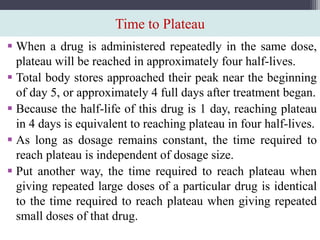 Time to Plateau
 When a drug is administered repeatedly in the same dose,
plateau will be reached in approximately four half-lives.
 Total body stores approached their peak near the beginning
of day 5, or approximately 4 full days after treatment began.
 Because the half-life of this drug is 1 day, reaching plateau
in 4 days is equivalent to reaching plateau in four half-lives.
 As long as dosage remains constant, the time required to
reach plateau is independent of dosage size.
 Put another way, the time required to reach plateau when
giving repeated large doses of a particular drug is identical
to the time required to reach plateau when giving repeated
small doses of that drug.
 