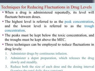 Techniques for Reducing Fluctuations in Drug Levels
 When a drug is administered repeatedly, its level will
fluctuate between doses.
 The highest level is referred to as the peak concentration,
and the lowest level is referred to as the trough
concentration.
 The peaks must be kept below the toxic concentration, and
the troughs must be kept above the MEC.
 Three techniques can be employed to reduce fluctuations in
drug levels:
1. Administer drugs by continuous infusion.
2. Administer a depot preparation, which releases the drug
slowly and steadily.
3. Reduce both the size of each dose and the dosing interval
 