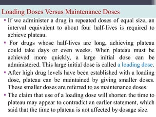 Loading Doses Versus Maintenance Doses
 If we administer a drug in repeated doses of equal size, an
interval equivalent to about four half-lives is required to
achieve plateau.
 For drugs whose half-lives are long, achieving plateau
could take days or even weeks. When plateau must be
achieved more quickly, a large initial dose can be
administered. This large initial dose is called a loading dose.
 After high drug levels have been established with a loading
dose, plateau can be maintained by giving smaller doses.
These smaller doses are referred to as maintenance doses.
 The claim that use of a loading dose will shorten the time to
plateau may appear to contradict an earlier statement, which
said that the time to plateau is not affected by dosage size.
 