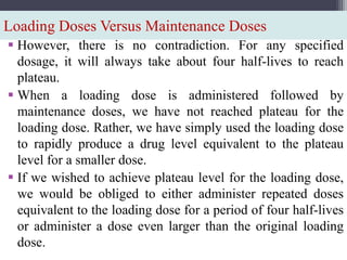 Loading Doses Versus Maintenance Doses
 However, there is no contradiction. For any specified
dosage, it will always take about four half-lives to reach
plateau.
 When a loading dose is administered followed by
maintenance doses, we have not reached plateau for the
loading dose. Rather, we have simply used the loading dose
to rapidly produce a drug level equivalent to the plateau
level for a smaller dose.
 If we wished to achieve plateau level for the loading dose,
we would be obliged to either administer repeated doses
equivalent to the loading dose for a period of four half-lives
or administer a dose even larger than the original loading
dose.
 
