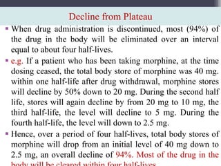 Decline from Plateau
 When drug administration is discontinued, most (94%) of
the drug in the body will be eliminated over an interval
equal to about four half-lives.
 e.g. If a patient who has been taking morphine, at the time
dosing ceased, the total body store of morphine was 40 mg.
within one half-life after drug withdrawal, morphine stores
will decline by 50% down to 20 mg. During the second half
life, stores will again decline by from 20 mg to 10 mg, the
third half-life, the level will decline to 5 mg. During the
fourth half-life, the level will down to 2.5 mg.
 Hence, over a period of four half-lives, total body stores of
morphine will drop from an initial level of 40 mg down to
2.5 mg, an overall decline of 94%. Most of the drug in the
 