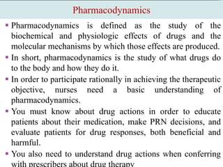 Pharmacodynamics
 Pharmacodynamics is defined as the study of the
biochemical and physiologic effects of drugs and the
molecular mechanisms by which those effects are produced.
 In short, pharmacodynamics is the study of what drugs do
to the body and how they do it.
 In order to participate rationally in achieving the therapeutic
objective, nurses need a basic understanding of
pharmacodynamics.
 You must know about drug actions in order to educate
patients about their medication, make PRN decisions, and
evaluate patients for drug responses, both beneficial and
harmful.
 You also need to understand drug actions when conferring
with prescribers about drug therapy
 