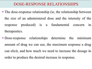 DOSE-RESPONSE RELATIONSHIPS
 The dose-response relationship (ie, the relationship between
the size of an administered dose and the intensity of the
response produced) is a fundamental concern in
therapeutics.
 Dose-response relationships determine the minimum
amount of drug we can use, the maximum response a drug
can elicit, and how much we need to increase the dosage in
order to produce the desired increase in response.
 