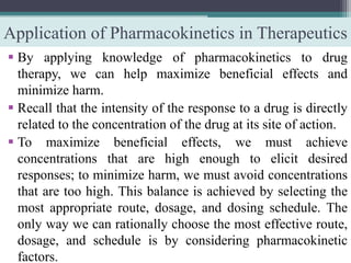 Application of Pharmacokinetics in Therapeutics
 By applying knowledge of pharmacokinetics to drug
therapy, we can help maximize beneficial effects and
minimize harm.
 Recall that the intensity of the response to a drug is directly
related to the concentration of the drug at its site of action.
 To maximize beneficial effects, we must achieve
concentrations that are high enough to elicit desired
responses; to minimize harm, we must avoid concentrations
that are too high. This balance is achieved by selecting the
most appropriate route, dosage, and dosing schedule. The
only way we can rationally choose the most effective route,
dosage, and schedule is by considering pharmacokinetic
factors.
 