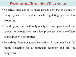 Receptors and Selectivity of Drug Action
 Selective drug action is made possible by the existence of
many types of receptors, each regulating just a few
processes.
 If a drug interacts with only one type of receptor, and if that
receptor type regulates just a few processes, then the effects
of the drug will be limited.
 Selectivity does not guarantee safety. A compound can be
highly selective for a particular receptor and still be
dangerous
 