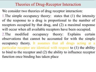 Theories of Drug-Receptor Interaction
We consider two theories of drug receptor interaction:
1.The simple occupancy theory: states that (1) the intensity
of the response to a drug is proportional to the number of
receptors occupied by that drug, and (2) a maximal response
will occur when all available receptors have been occupied.
2.The modified occupancy theory: Explains certain
observations that cannot be accounted for with the simple
occupancy theory. It assumes that all drugs acting at a
particular receptor are identical with respect to (1) the ability
to bind to the receptor and (2) the ability to influence receptor
function once binding has taken place
 